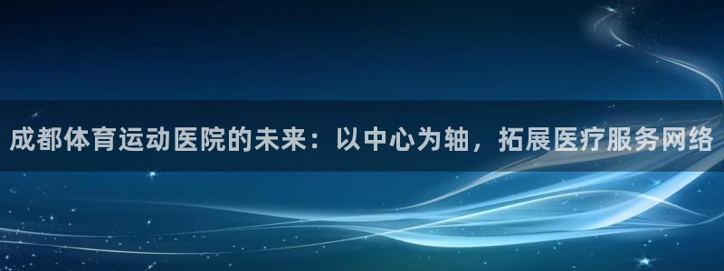 米兰体育官网下载招商电话号码是多少啊:成都体育运动医院的未来